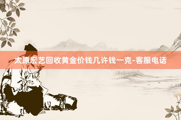太原宏艺回收黄金价钱几许钱一克-客服电话
