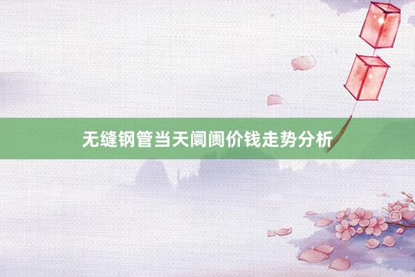 无缝钢管当天阛阓价钱走势分析