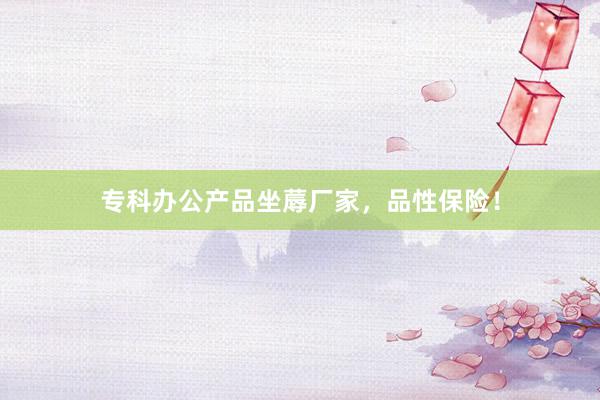专科办公产品坐蓐厂家，品性保险！