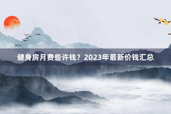 健身房月费些许钱？2023年最新价钱汇总