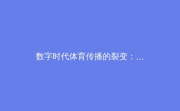数字时代体育传播的裂变：从赛场激情到沉浸式体验的革命