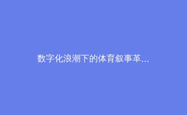 数字化浪潮下的体育叙事革命：从数据可视化到沉浸式观赛体验 - 2
